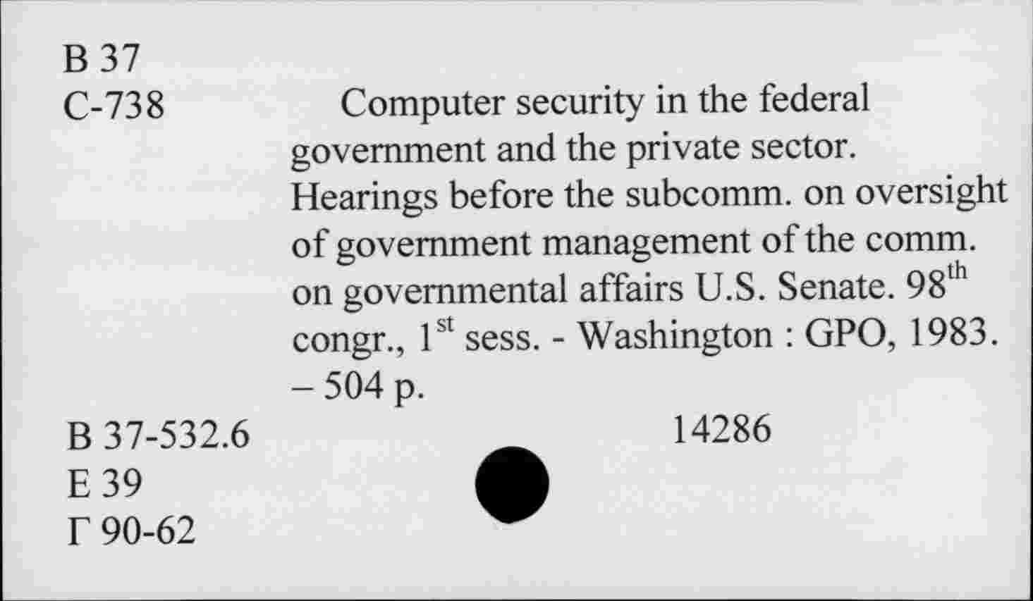 ﻿B 37
C-738	Computer security in the federal
government and the private sector. Hearings before the subcomm, on oversight of government management of the comm, on governmental affairs U.S. Senate. 98th congr., 1st sess. - Washington : GPO, 1983. - 504 p.
B 37-532.6
E39 f 90-62
14286